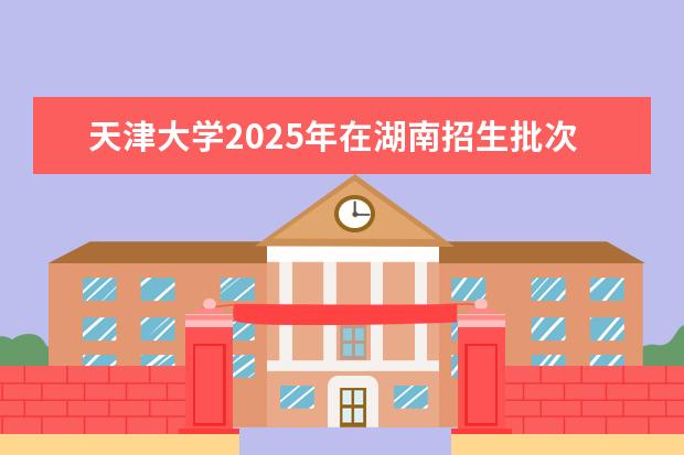 天津大学2025年在湖南招生批次及专业参考