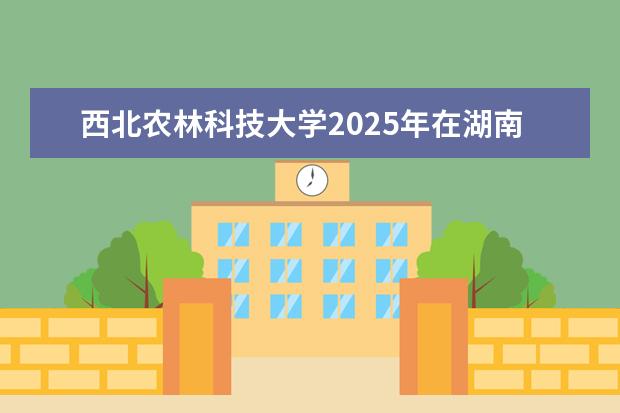 西北农林科技大学2025年在湖南招生批次及专业参考