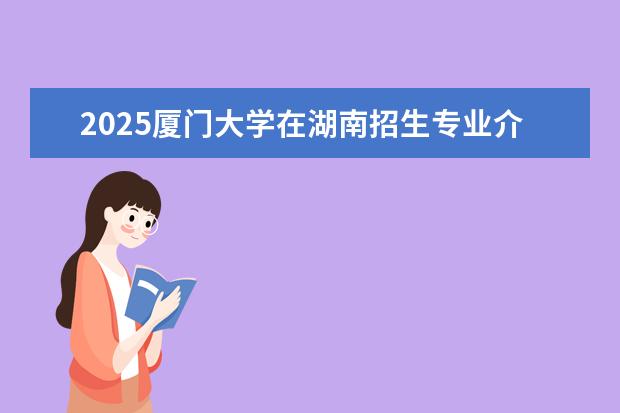 2025厦门大学在湖南招生专业介绍,学费参考