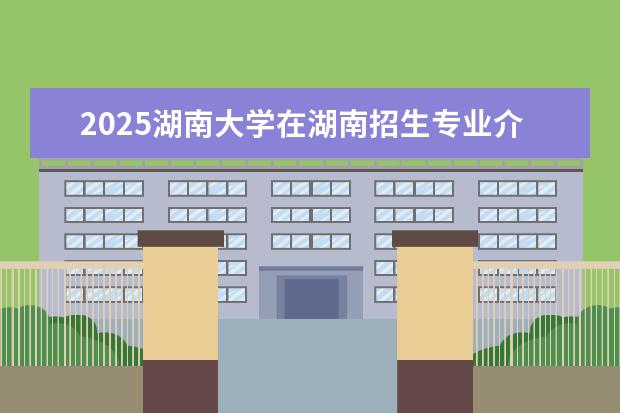 2025湖南大学在湖南招生专业介绍,学费参考