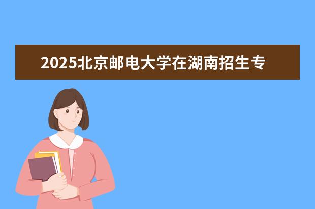 2025北京邮电大学在湖南招生专业介绍,学费参考