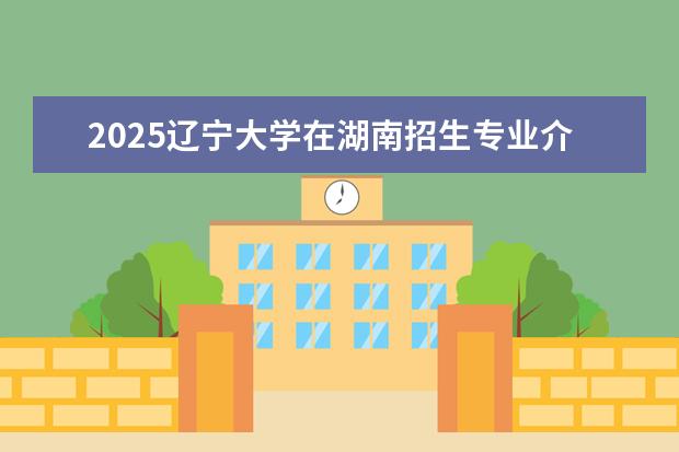 2025辽宁大学在湖南招生专业介绍，学费参考