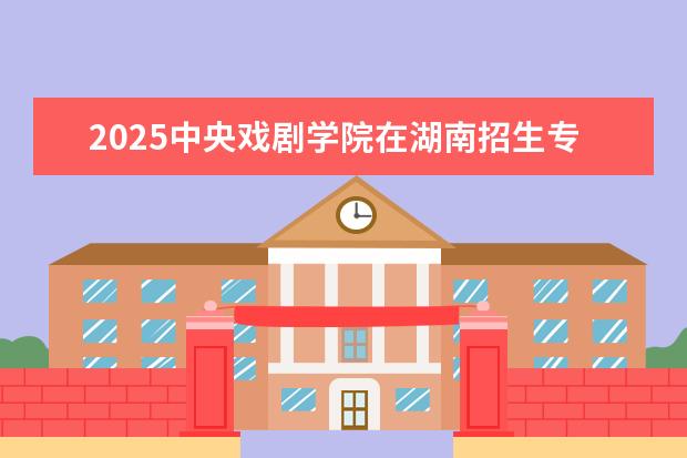 2025中央戏剧学院在湖南招生专业介绍，学费参考