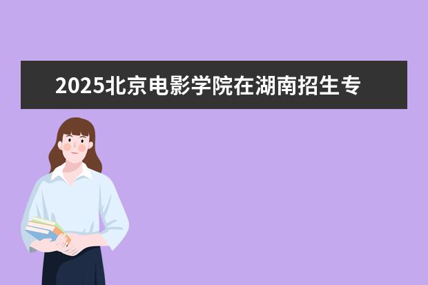 2025北京电影学院在湖南招生专业介绍，学费参考