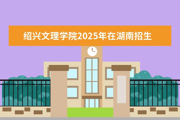 绍兴文理学院2025年在湖南招生批次及专业参考