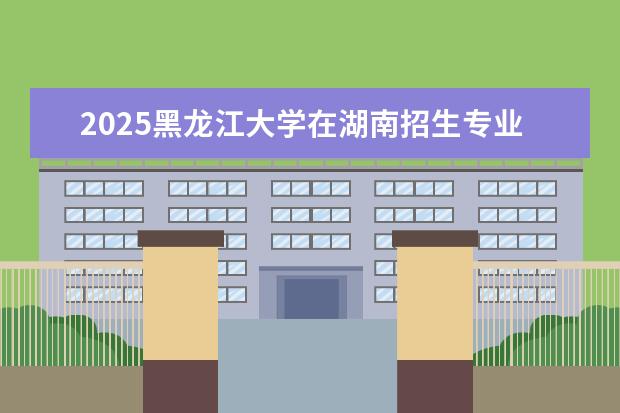 2025黑龙江大学在湖南招生专业介绍，学费参考