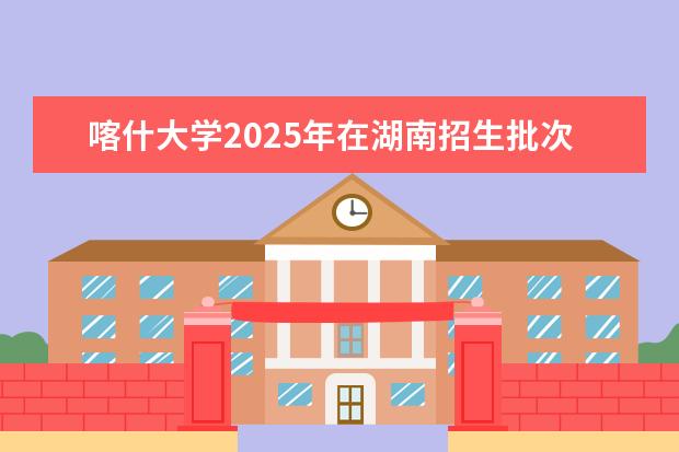 喀什大学2025年在湖南招生批次及专业参考