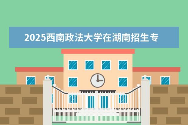 2025西南政法大学在湖南招生专业介绍,学费参考