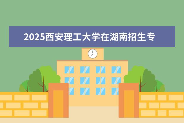 2025西安理工大学在湖南招生专业介绍，学费参考