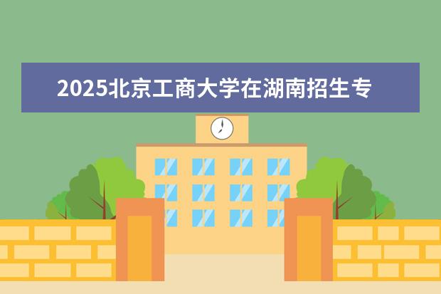 2025北京工商大学在湖南招生专业介绍，学费参考