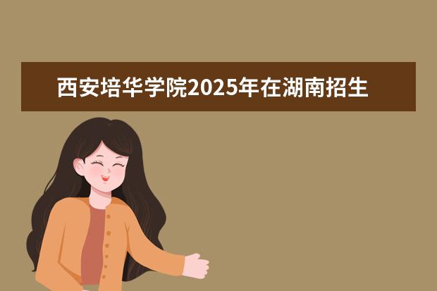 西安培华学院2025年在湖南招生批次及专业参考