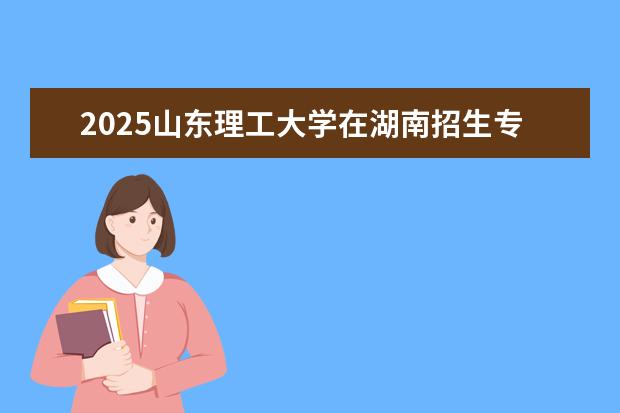 2025山东理工大学在湖南招生专业介绍，学费参考