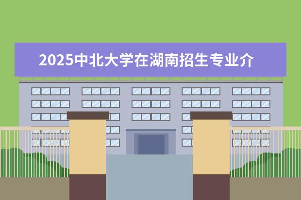2025中北大学在湖南招生专业介绍,学费参考