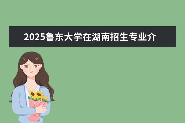 2025鲁东大学在湖南招生专业介绍,学费参考