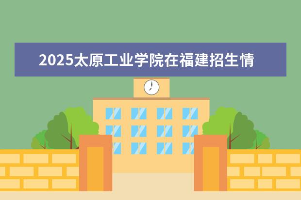 2025太原工业学院在福建招生情况