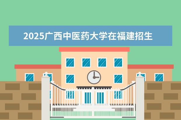 2025广西中医药大学在福建招生情况