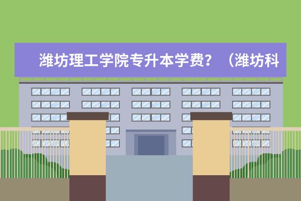 潍坊理工学院专升本学费？（潍坊科技学院学费专升本）