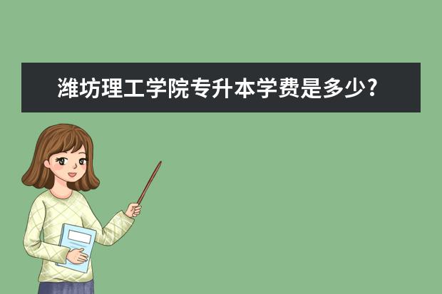 潍坊理工学院专升本学费是多少?