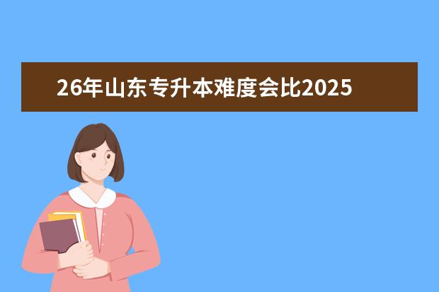 26年山东专升本难度会比2025年难度大吗？现在的山东专升本难度如何？