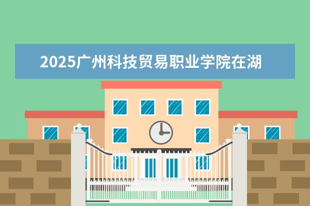 2025广州科技贸易职业学院在湖北招生计划及专业参考(2026参考)
